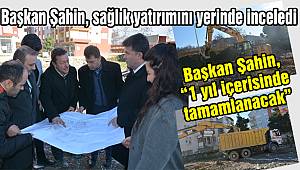 Başkan Şahin, sağlık yatırımını yerinde inceledi